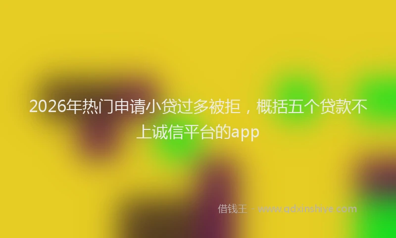 2026年热门申请小贷过多被拒，概括五个贷款不上诚信平台的app