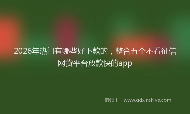2026年热门有哪些好下款的，整合五个不看征信网贷平台放款快的app