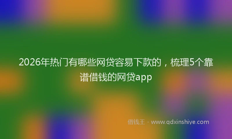 2026年热门有哪些网贷容易下款的，梳理5个靠谱借钱的网贷app