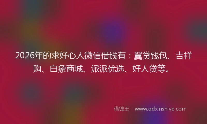 2026年的求好心人微信借钱有：翼贷钱包、吉祥购、白象商城、派派优选、好人贷等。