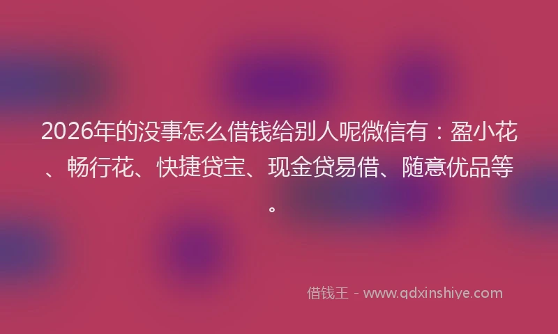 2026年的没事怎么借钱给别人呢微信有：盈小花、畅行花、快捷贷宝、现金贷易借、随意优品等。