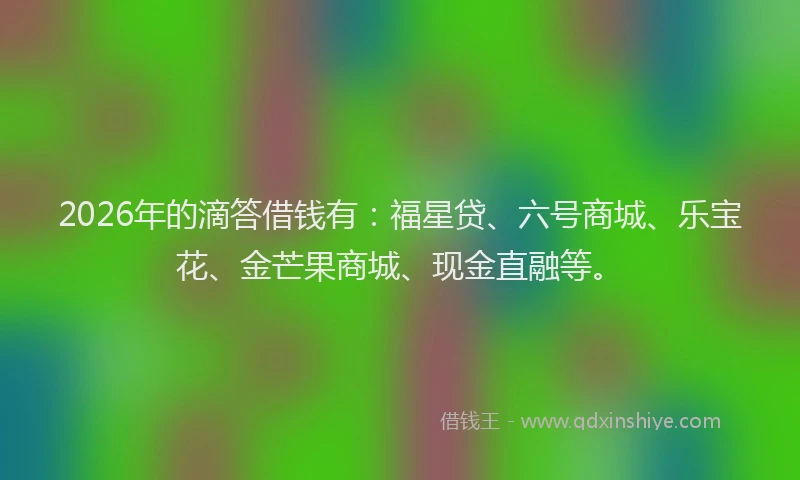 2026年的滴答借钱有：福星贷、六号商城、乐宝花、金芒果商城、现金直融等。