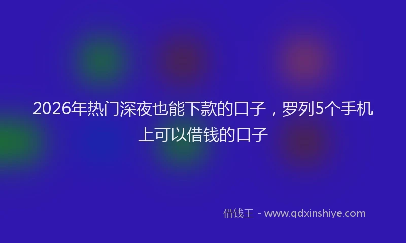 2026年热门深夜也能下款的口子，罗列5个手机上可以借钱的口子