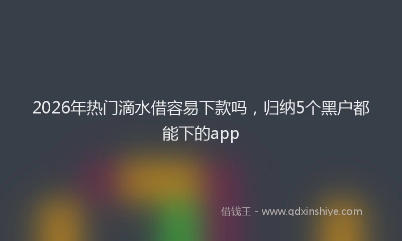 2026年热门滴水借容易下款吗,归纳5个黑户都能下的app