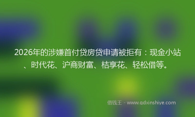 2026年的涉嫌首付贷房贷申请被拒有:现金小站、时代花、沪商财富、桔享花、轻松借等。
