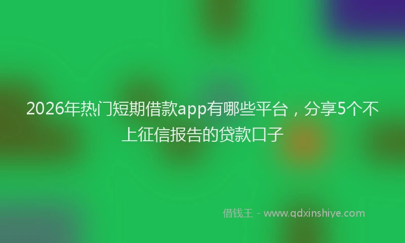 2026年热门短期借款app有哪些平台，分享5个不上征信报告的贷款口子