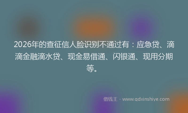 2026年的查征信人脸识别不通过有：应急贷、滴滴金融滴水贷、现金易借通、闪银通、现用分期等。