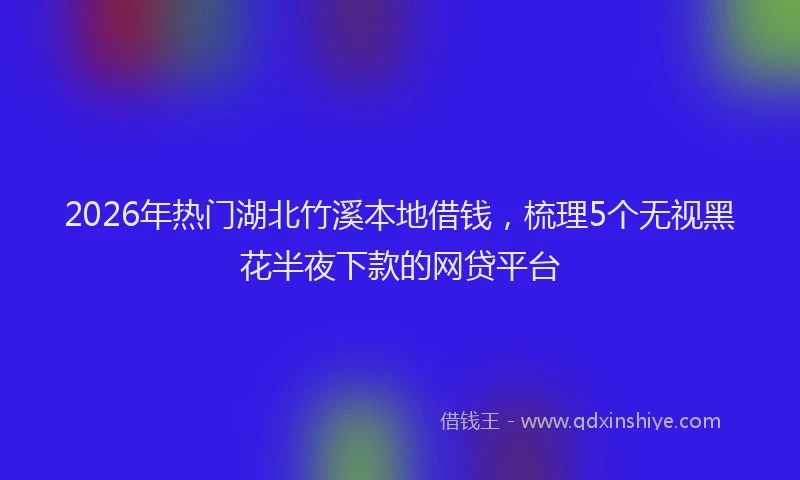 2026年热门湖北竹溪本地借钱，梳理5个无视黑花半夜下款的网贷平台