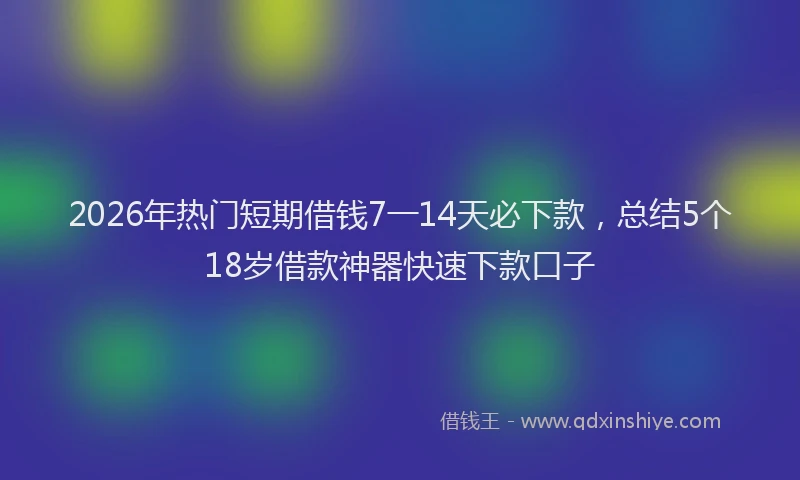 2026年热门短期借钱7一14天必下款,总结5个18岁借款神器快速下款口子
