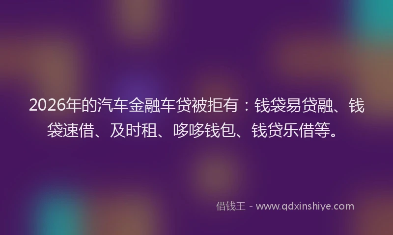 2026年的汽车金融车贷被拒有：钱袋易贷融、钱袋速借、及时租、哆哆钱包、钱贷乐借等。