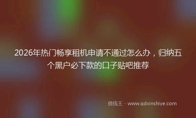2026年热门畅享租机申请不通过怎么办，归纳五个黑户必下款的口子贴吧推荐