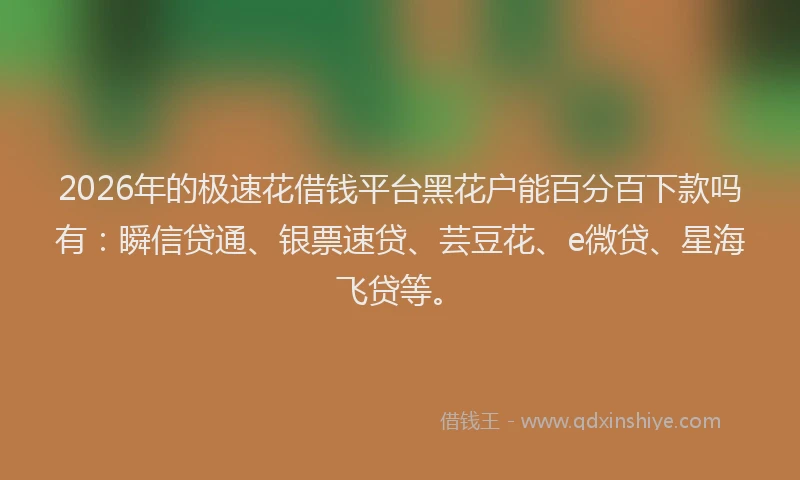 2026年的极速花借钱平台黑花户能百分百下款吗有：瞬信贷通、银票速贷、芸豆花、e微贷、星海飞贷等。