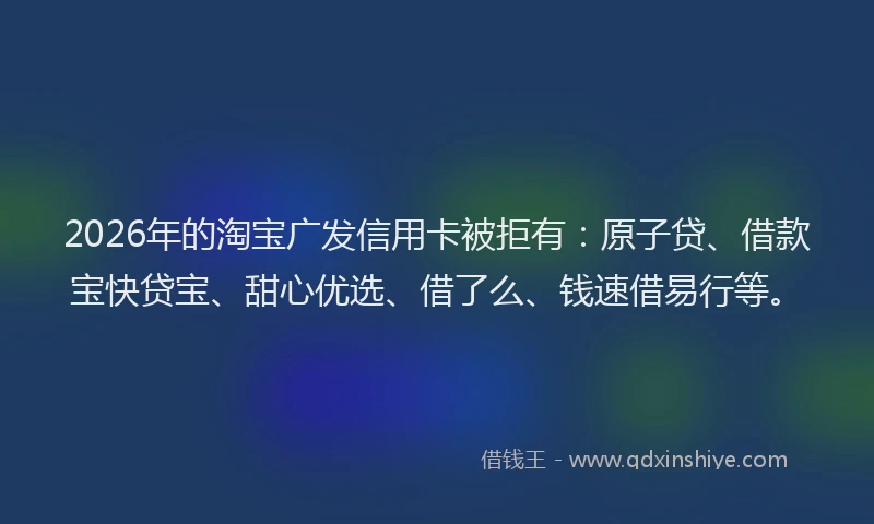 2026年的淘宝广发信用卡被拒有:原子贷、借款宝快贷宝、甜心优选、借了么、钱速借易行等。