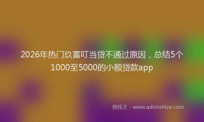 2026年热门玖富叮当贷不通过原因，总结5个1000至5000的小额贷款app