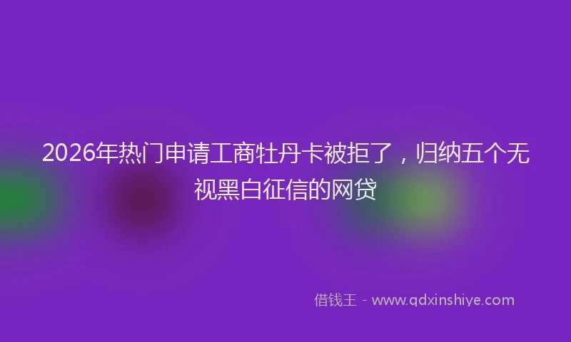 2026年热门申请工商牡丹卡被拒了，归纳五个无视黑白征信的网贷