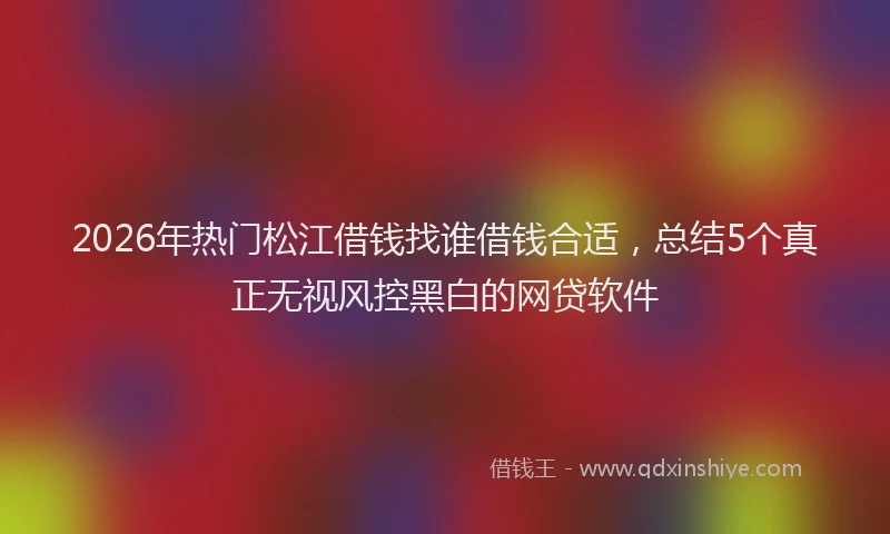2026年热门松江借钱找谁借钱合适，总结5个真正无视风控黑白的网贷软件