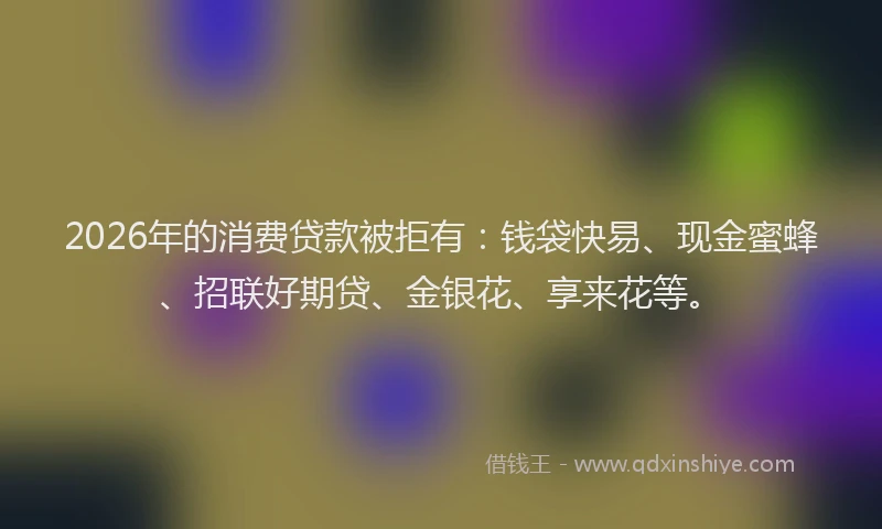 2026年的消费贷款被拒有：钱袋快易、现金蜜蜂、招联好期贷、金银花、享来花等。