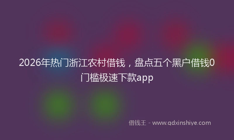 2026年热门浙江农村借钱，盘点五个黑户借钱0门槛极速下款app