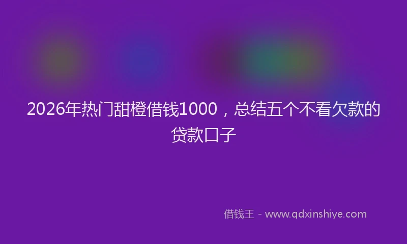 2026年热门甜橙借钱1000，总结五个不看欠款的贷款口子