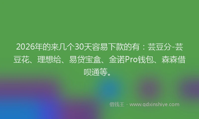 2026年的来几个30天容易下款的有：芸豆分-芸豆花、理想给、易贷宝盒、金诺Pro钱包、森森借呗通等。