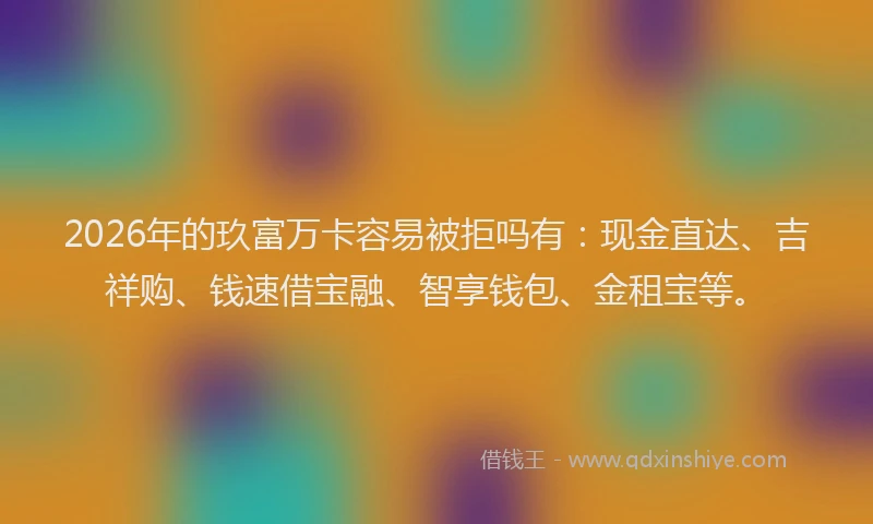 2026年的玖富万卡容易被拒吗有：现金直达、吉祥购、钱速借宝融、智享钱包、金租宝等。