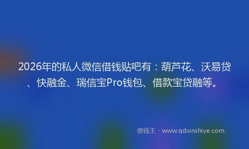 2026年的私人微信借钱贴吧有：葫芦花、沃易贷、快融金、瑞信宝Pro钱包、借款宝贷融等。