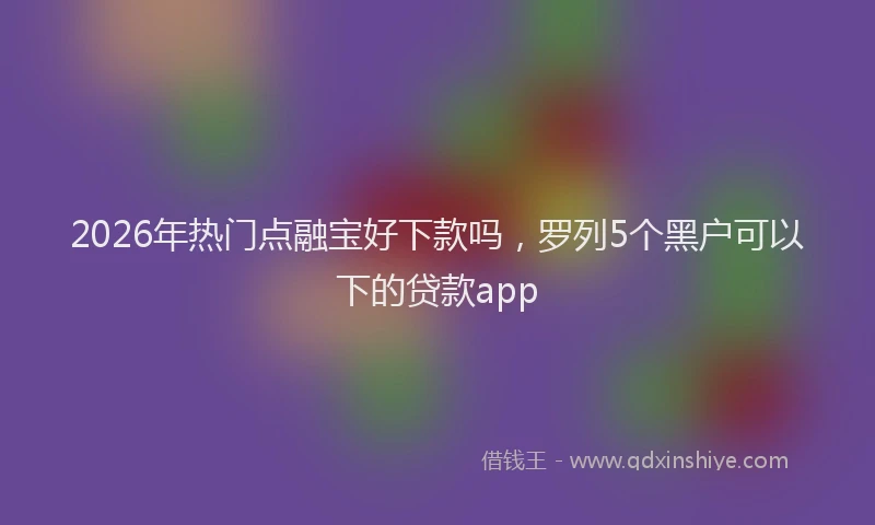 2026年热门点融宝好下款吗，罗列5个黑户可以下的贷款app