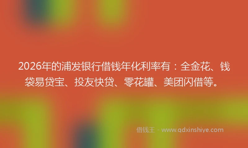 2026年的浦发银行借钱年化利率有：全金花、钱袋易贷宝、投友快贷、零花罐、美团闪借等。