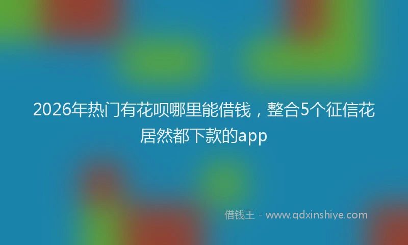 2026年热门有花呗哪里能借钱，整合5个征信花居然都下款的app