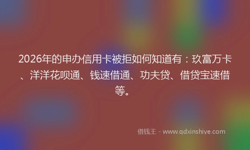 2026年的申办信用卡被拒如何知道有：玖富万卡、洋洋花呗通、钱速借通、功夫贷、借贷宝速借等。