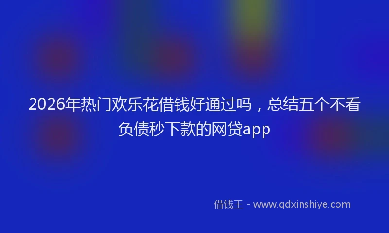 2026年热门欢乐花借钱好通过吗，总结五个不看负债秒下款的网贷app