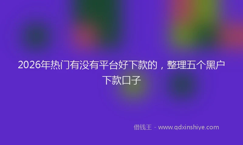 2026年热门有没有平台好下款的，整理五个黑户下款口子