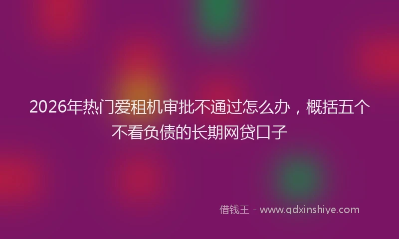 2026年热门爱租机审批不通过怎么办，概括五个不看负债的长期网贷口子