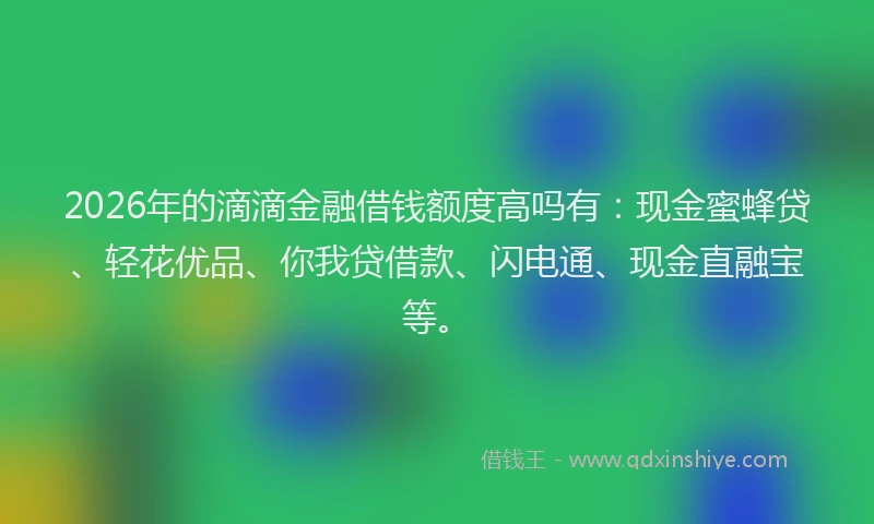 2026年的滴滴金融借钱额度高吗有：现金蜜蜂贷、轻花优品、你我贷借款、闪电通、现金直融宝等。