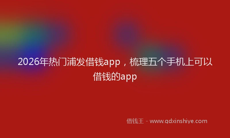 2026年热门浦发借钱app，梳理五个手机上可以借钱的app