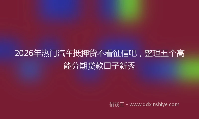2026年热门汽车抵押贷不看征信吧，整理五个高能分期贷款口子新秀