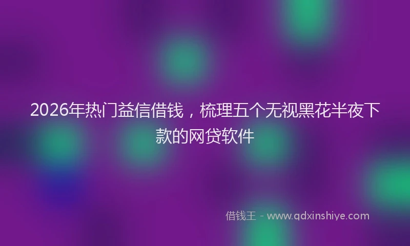 2026年热门益信借钱，梳理五个无视黑花半夜下款的网贷软件
