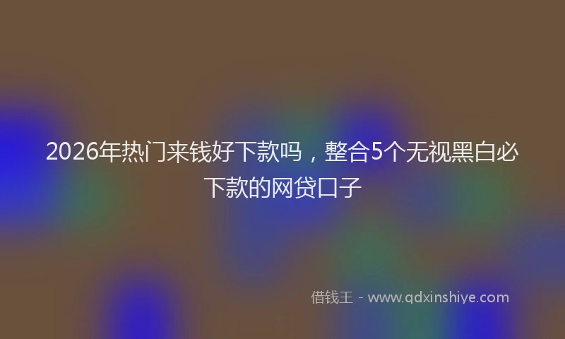 2026年热门来钱好下款吗，整合5个无视黑白必下款的网贷口子