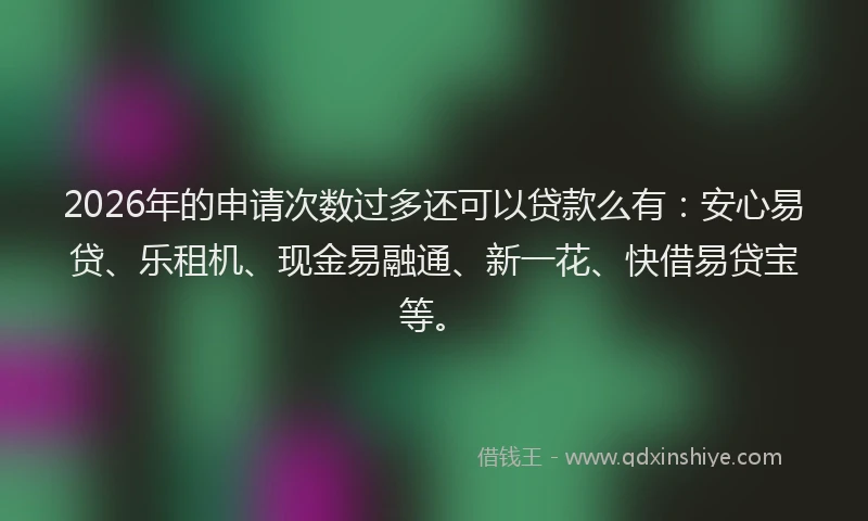 2026年的申请次数过多还可以贷款么有：安心易贷、乐租机、现金易融通、新一花、快借易贷宝等。