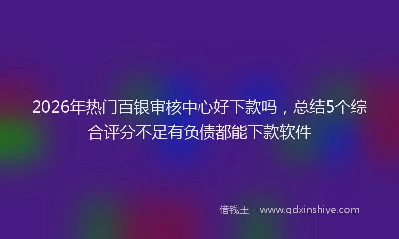 2026年热门百银审核中心好下款吗,总结5个综合评分不足有负债都能下款软件