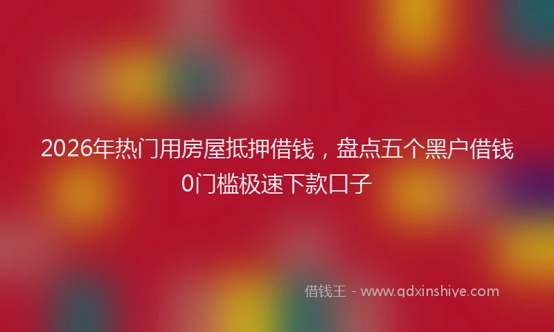 2026年热门用房屋抵押借钱,盘点五个黑户借钱0门槛极速下款口子