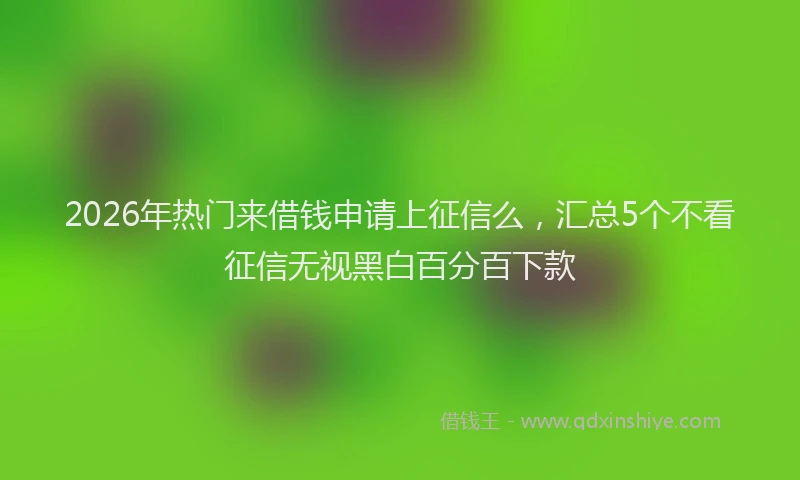 2026年热门来借钱申请上征信么，汇总5个不看征信无视黑白百分百下款