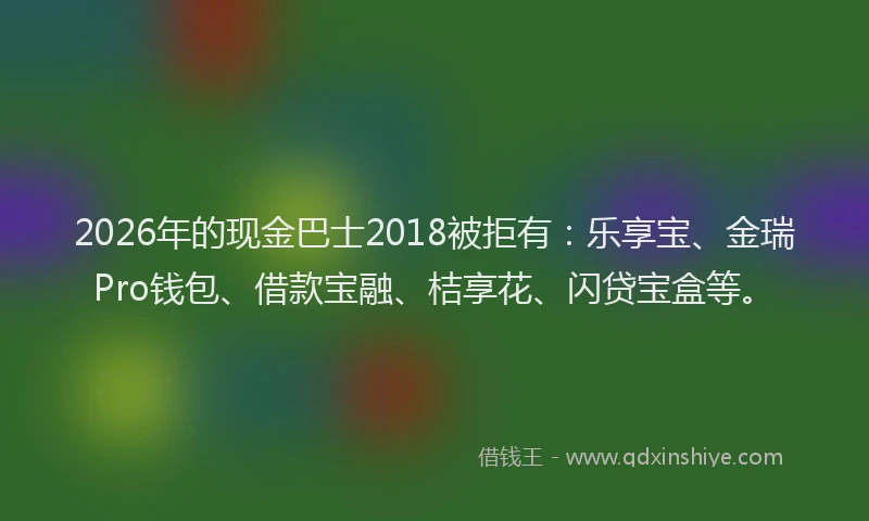 2026年的现金巴士2018被拒有：乐享宝、金瑞Pro钱包、借款宝融、桔享花、闪贷宝盒等。