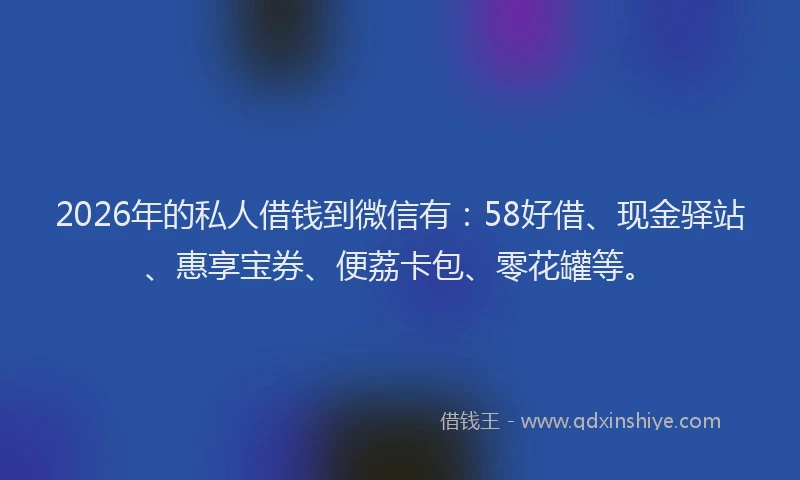 2026年的私人借钱到微信有：58好借、现金驿站、惠享宝券、便荔卡包、零花罐等。