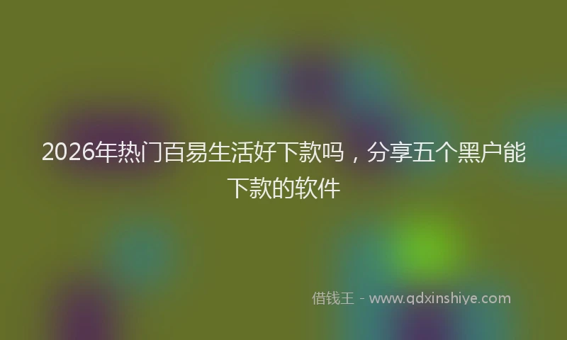 2026年热门百易生活好下款吗，分享五个黑户能下款的软件