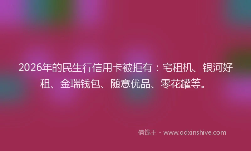 2026年的民生行信用卡被拒有：宅租机、银河好租、金瑞钱包、随意优品、零花罐等。
