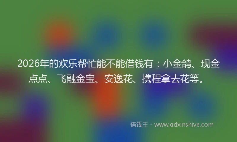 2026年的欢乐帮忙能不能借钱有：小金鸽、现金点点、飞融金宝、安逸花、携程拿去花等。