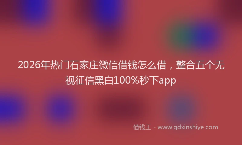 2026年热门石家庄微信借钱怎么借，整合五个无视征信黑白100%秒下app