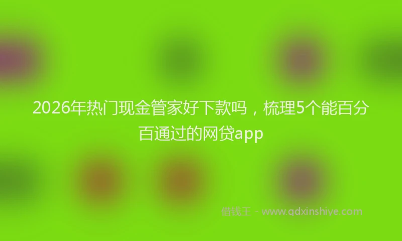 2026年热门现金管家好下款吗，梳理5个能百分百通过的网贷app