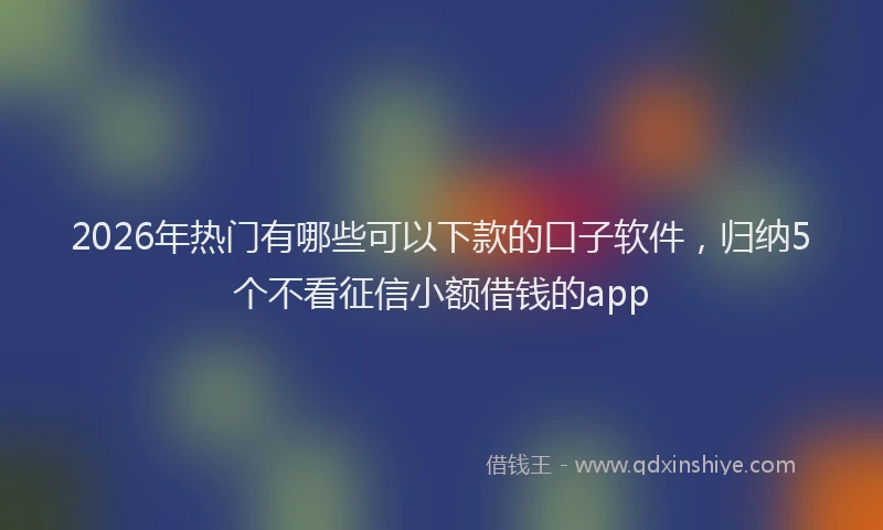 2026年热门有哪些可以下款的口子软件，归纳5个不看征信小额借钱的app